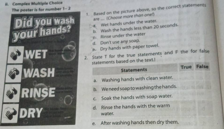 Complex Multiple Choice
number 1-2 
1. Based on the picture above, so the correct statements
are .... (Choose more than one!). Wet hands under the water.
b. Wash the hands less than 20 seconds.
Rinse under the water
d. Don't use any soap.
e Dry hands with paper towel.
State T for the true statements and F the for false
statements based on the text.!
Statements True False
a. Washing hands with clean water.
b. We need soap to washing the hands.
c. Soak the hands with soap water.
d. Rinse the hands with the warm
water.
e. After washing hands then dry them.