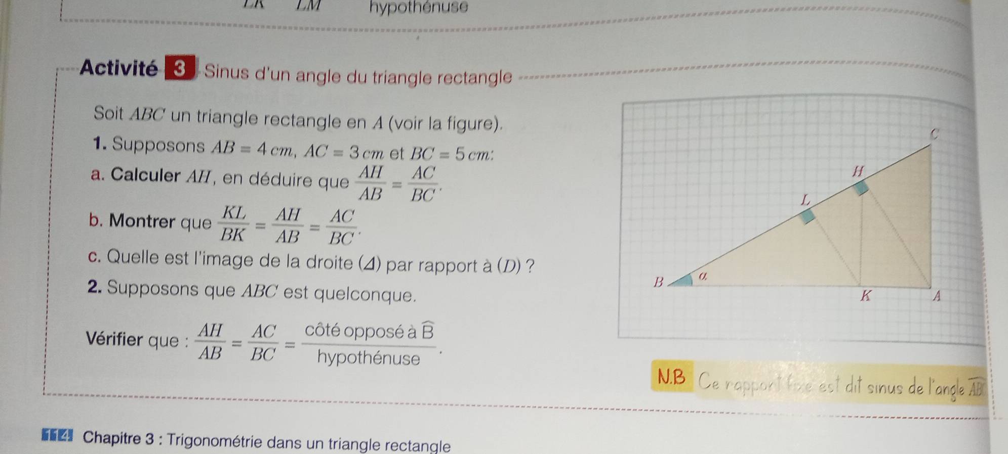 LK LM hypothénuse 
Activité Sinus d'un angle du triangle rectangle 
Soit ABC un triangle rectangle en A (voir la figure). 
1. Supposons AB=4cm, AC=3cm et BC=5cm : 
a. Calculer AII, en déduire que  AH/AB = AC/BC . 
b. Montrer que  KL/BK = AH/AB = AC/BC . 
c. Quelle est l'image de la droite (4) par rapport à (D) ? 
2. Supposons que ABC est quelconque. 
* Vérifier que :  AH/AB = AC/BC =frac cot 6opposeaoverline Bhypothenuse. 
N.B Ce rappont fixe est dit sinus de l'angle AB
Chapitre 3 : Trigonométrie dans un triangle rectangle