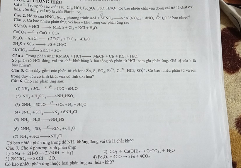 2: ThônG Hiều
Câu 1. Trong số các chất sau: Cl_2,HCl,F_2,SO_2,FeO,HNO_3. Có bao nhiêu chắt vừa đóng vai trò là chất oxi
hóa, vừa đóng vai trò là chất khử?
Câu 2. Hệ số của HNO_3 trong phương trình: aAl+bHNO_3to cAl(NO_3)_3+dNO_2+eH_2O là bao nhiêu?
Câu 3. Có bao nhiêu phản ứng oxi hóa - khử trong các phản ứng sau
KMnO_4+HClto MnCl_2+Cl_2+KCl+H_2O.
CaCO_3to CaO+CO_2
Fe_3O_4+8HClto 2FeCl_3+FeCl_2+4H_2O
2H_2S+SO_2to 3S+2H_2O
2KClO_3to 2KCl+3O_2
Câu 4. Trong phản ứng: KMnO_4+HClto MnCl_2+Cl_2+KCl+H_2O.
Số phân tử HCl đóng vai trò chất khử bằng k lần tồng số phân tử HCl tham gia phản ứng. Giá trị của k là
bao nhiêu?
Câu 5. Cho dãy gồm các phân tử và ion: Zn,S,SO_2,Fe^(2+),Cu^(2+),HCl,SO_3^((2-). Có bao nhiêu phân tử và ion
trong dãy vừa có tính khử, vừa có tính oxi hóa?
Câu 6. Cho các phản ứng sau:
(1) NH_3)+5O_2xrightarrow xt,t^04NO+6H_2O
(2) NH_3+H_2SO_4to NH_4HSO_4
(3) 2NH_3+3CuOto Cu^o3Cu+N_2+3H_2O
(4) 8NH_3+3Cl_2to N_2+6NH_4Cl
(5) NH_3+H_2Sto NH_4HS
(6) 2NH_3+3O_2xrightarrow I^02N_2+6H_2O
(7) NH_3+HClto NH_4Cl
Có bao nhiêu phản ứng trong đó NH_3 không đóng vai trò là chất khử?
Câu 7. Cho 4 phương trình phản ứng:
1) 2Na+2H_2Oto 2NaOH+H_2uparrow 2) CO_2+Ca(OH)_2to CaCO_3downarrow +H_2O
3) 2KClO_3to 2KCl+3O_2 4) Fe_3O_4+4COto 3Fe+4CO_2
Có bao nhiêu phản ứng thuộc loại phản ứng oxi hóa - khử?