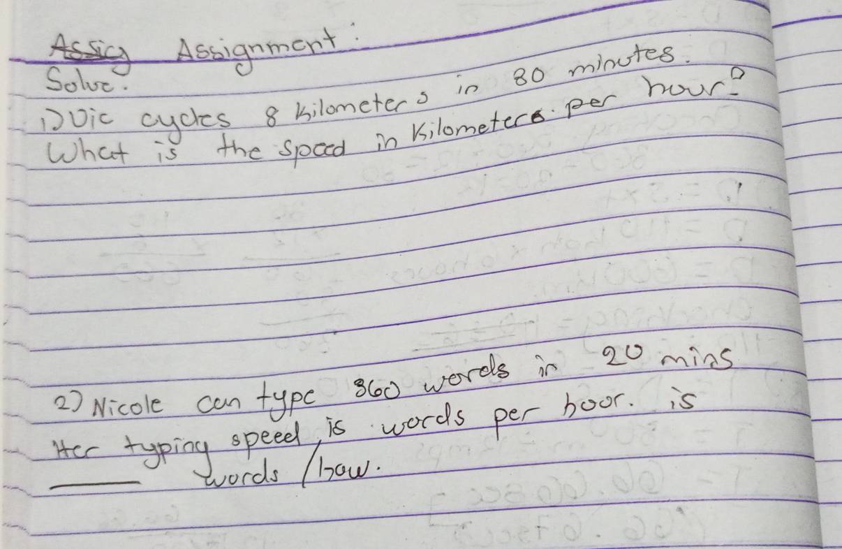 Assignment: 
Solve. 
Dvic cycles 8 bilometers in 80 minutes
What is the speed in kilometer per hour? 
2) Nicole can typc 860 words in 20 mins
Her typing speed is words per boor. is 
_words (how.