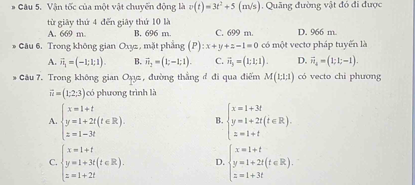 Vận tốc của một vật chuyển động là v(t)=3t^2+5 (m/s). Quãng đường vật đó đi được
từ giây thứ 4 đến giây thứ 10 là
A. 669 m. B. 696 m. C. 699 m. D. 966 m.
» Câu 6. Trong không gian Oxyz, mặt phẳng (P): x+y+z-1=0 có một vectơ pháp tuyến là
A. vector n_1=(-1;1;1). B. vector n_2=(1;-1;1). C. vector n_3=(1;1;1). D. vector n_4=(1;1;-1). 
» Câu 7. Trong không gian Oxyz , đường thẳng đ đi qua điểm M(1;1;1) có vecto chi phương
vector u=(1;2;3) có phương trình là
A. beginarrayl x=1+t y=1+2t(t∈ R). z=1-3tendarray. beginarrayl x=1+3t y=1+2t(t∈ R). z=1+tendarray.
B.
C. beginarrayl x=1+t y=1+3t(t∈ R). z=1+2tendarray. beginarrayl x=1+t y=1+2t(t∈ R). z=1+3tendarray.
D.