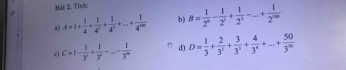 Tính: 
a) A=1+ 1/4 + 1/4^2 + 1/4^3 +...+ 1/4^(100)  b) B= 1/2^0 - 1/2^1 + 1/2^2 -...+ 1/2^(100) 
c) C=1- 1/3^3 + 1/3^6 -...- 1/3^(99)  d) D= 1/3 + 2/3^2 + 3/3^3 + 4/3^4 +...+ 50/3^(50) 