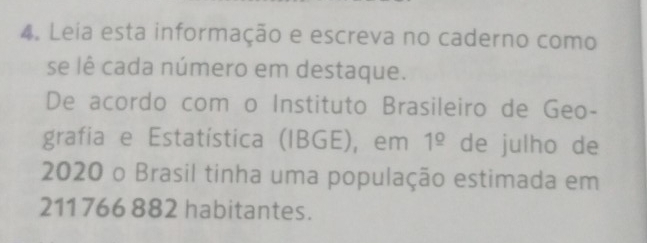 Leia esta informação e escreva no caderno como 
se lê cada número em destaque. 
De acordo com o Instituto Brasileiro de Geo- 
grafia e Estatística (IBGE), em 1^(_ circ) de julho de 
2020 o Brasil tinha uma população estimada em
211 766 882 habitantes.