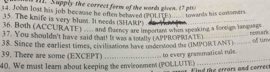 Supply the correct form of the words given. (7 pts) 
34. John lost his job because he often behaved (POLITE)...... towards his customers. 
_ 
35. The knife is very blunt. It needs (SHARP) . 
36. Both (ACCURATE) ….. and fluency are important when speaking a foreign language. 
37. You shouldn't have said that! It was a totally (APPROPRIATE)_ 
.. remark 
38. Since the earliest times, civilisations have understood the (IMPORTANT)…... of tim 
_ 
39. There are some (EXCEPT)_ 
to every grammatical rule. 
40. We must learn about keeping the environment (POLLUTE) 
Find the errors and correc