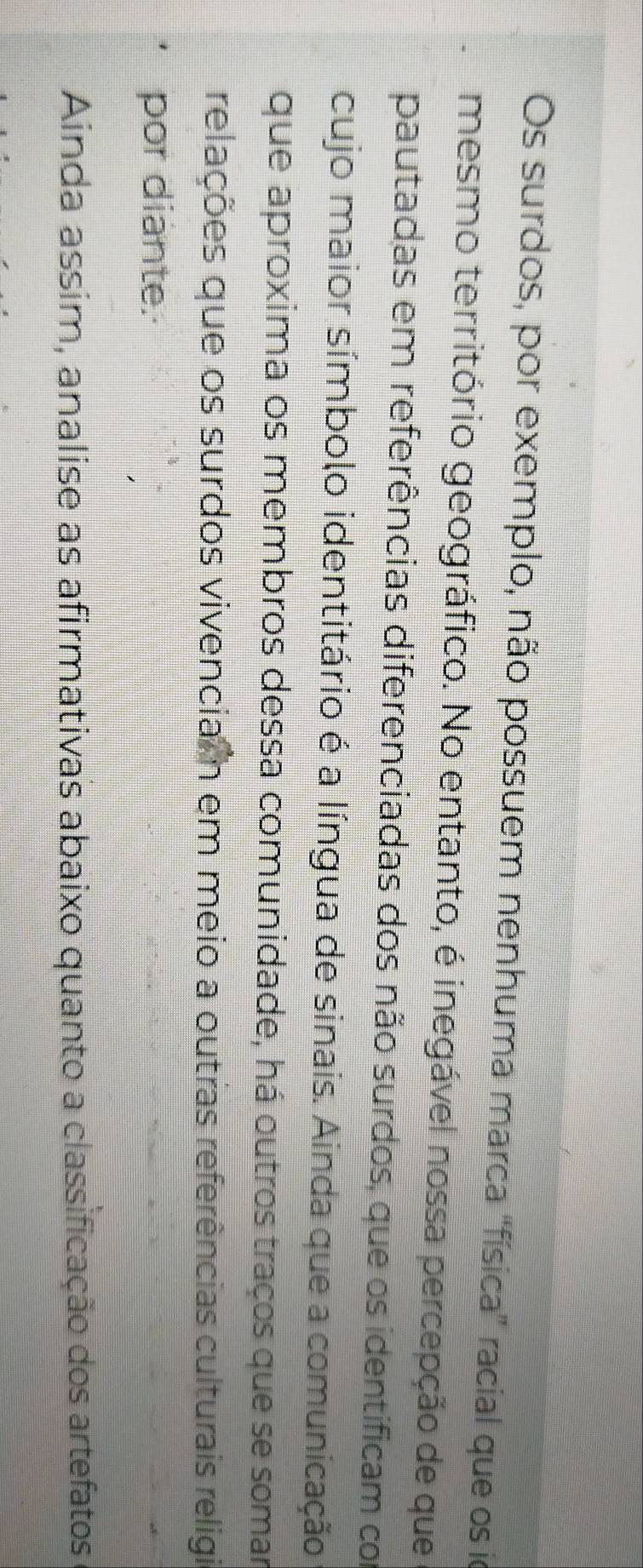 Os surdos, por exemplo, não possuem nenhuma marca 'física” racial que os io 
mesmo território geográfico. No entanto, é inegável nossa percepção de que 
pautadas em referências diferenciadas dos não surdos, que os identificam com 
cujo maior símbolo identitário é a língua de sinais. Ainda que a comunicação 
que aproxima os membros dessa comunidade, há outros traços que se somar 
relações que os surdos vivencia n em meio a outras referências culturais religia 
por diante. 
Ainda assim, analise as afirmativas abaixo quanto a classificação dos artefatos