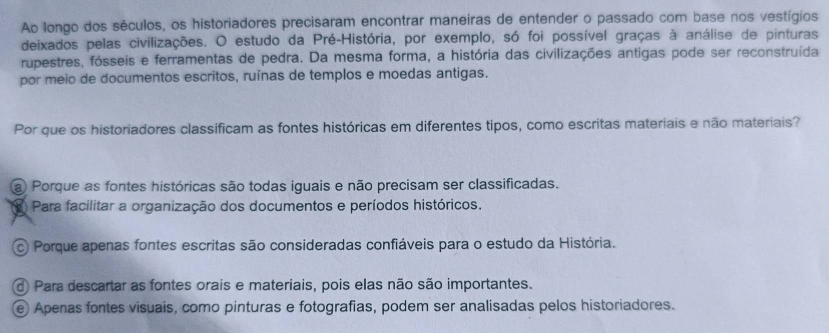 Ao longo dos séculos, os historiadores precisaram encontrar maneiras de entender o passado com base nos vestígios
deixados pelas civilizações. O estudo da Pré-História, por exemplo, só foi possível graças à análise de pinturas
rupestres, fósseis e ferramentas de pedra. Da mesma forma, a história das civilizações antigas pode ser reconstruída
por meio de documentos escritos, ruínas de templos e moedas antigas.
Por que os historiadores classificam as fontes históricas em diferentes tipos, como escritas materiais e não materiais?
a Porque as fontes históricas são todas iguais e não precisam ser classificadas.
Para facilitar a organização dos documentos e períodos históricos.
c) Porque apenas fontes escritas são consideradas confiáveis para o estudo da História.
d) Para descartar as fontes orais e materiais, pois elas não são importantes.
e) Apenas fontes visuais, como pinturas e fotografias, podem ser analisadas pelos historiadores.