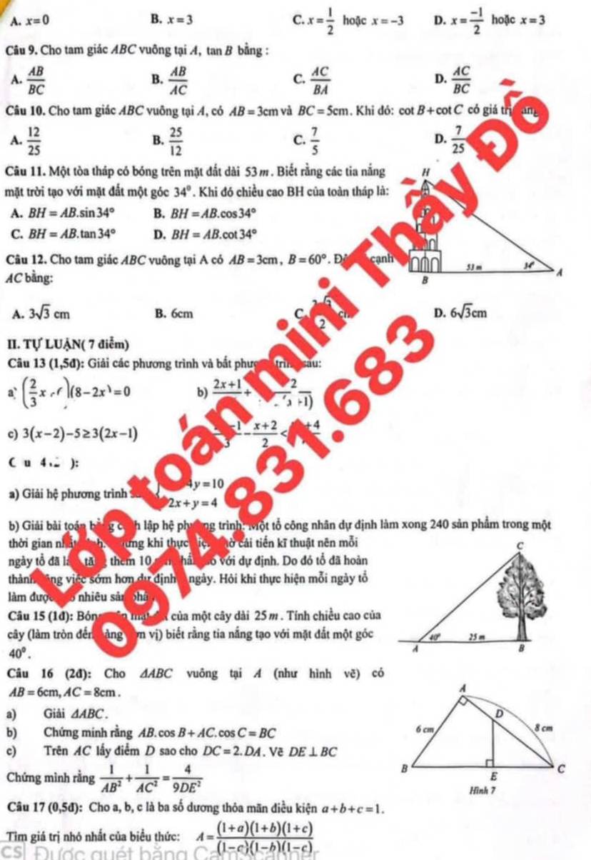 A. x=0 B. x=3 C. x= 1/2  hoặc x=-3 D. x= (-1)/2  hoặc x=3
Câu 9. Cho tam giác ABC vuông tại A, tai B ? bằng :
A.  AB/BC   AB/AC   AC/BA   AC/BC 
B.
C.
D.
Câu 10. Cho tam giác ABC vuông tại A, có AB=3cm và BC=5cm. Khi đỏ: cot B+cot C có giá trị an
A.  12/25   25/12   7/5   7/25 
B.
C.
D.
Câu 11. Một tòa tháp có bóng trên mặt đất dài 53 m. Biết rằng các tia nắng H
mặt trời tạo với mặt đất một góc 34°. Khi đó chiều cao BH của toàn tháp là:
A. BH=AB.sin 34° B. BH=AB.cos 34°
C. BH=AB.tan 34° D. BH=AB.cot 34°
Câu 12. Cho tam giác ABC vuông tại A có AB=3cm,B=60° D cạnh 53 m M' A
AC bằng: B
B. 6cm D. 6sqrt(3)cm
A. 3sqrt(3)cm C 6
II. Tự LUẠN( 7 điểm)
Câu 13(1,5d) 0: Giải các phương trình và bắt phượ c trìn sau:
33
a` ( 2/3 x,r)(8-2x^3=0 b) frac 2x+1+frac 2frac 2+1
c) 3(x-2)-5≥ 3(2x-1)
frac 1- (x+2)/2 
C u 4 . ):
y=10
a) Giải hệ phương trình
2x+y=4
b) Giải bài toán g có nh lập hệ phường trình: Một tổ công nhân dự định làm xong 240 sản phẩm trong một
thời gian nhấ 2 lừng khi thực iệ ờ cải tiến kĩ thuật nên mỗi
ngày tổ đã là tăng them 10 nn hấn gao với dự định. Do đó tổ đã hoàn
thành tông việc sớm hơn dự định Angày. Hỏi khi thực hiện mỗi ngày tổ
làm được có to nhiêu sản phà
Câu 15 (1đ): Bón n mat đn của một cây dài 25 m . Tính chiều cao của
cây (làm tròn đến bàng cơn vị) biết rằng tia nắng tạo với mặt đắt một góc
40°.
Câu 16 (2đ): Cho △ ABC vuông tại A (như hình vẽ) có
AB=6cm,AC=8cm.
a) Giải △ ABC.
b) Chứng minh rằng AB. cos B+AC.cos C=BC
c) Trên AC lấy điểm D sao cho DC=2.DA. Về DE⊥ BC
Chứng mình rằng  1/AB^2 + 1/AC^2 = 4/9DE^2 
Câu 17(0,5d) : Cho a, b, c là ba số dương thỏa mãn điều kiện a+b+c=1.
Tim giá trị nhỏ nhất của biểu thức:
CS Được quét hằng A= ((1+a)(1+b)(1+c))/(1-c)(1-b)(1-c) 