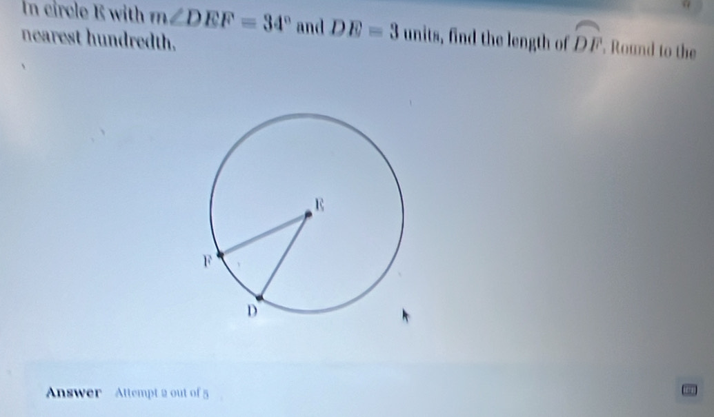 In circle E with m∠ DEF=34° and DE=3units , find the length of widehat DF ' Round to the 
nearest hundredth. 
Answer Attempt 2 out of 5