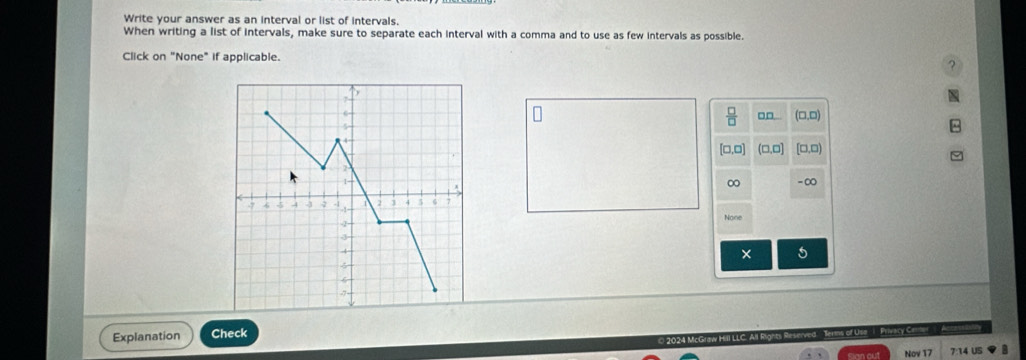 Write your answer as an interval or list of intervals. 
When writing a list of intervals, make sure to separate each interval with a comma and to use as few intervals as possible. 
Click on "None" if applicable.
□□ □.□
4 
, □ (□,□
1-
∞ - ∞
-7 4 - -2 2 3 5 6 7

-1=
None
-2 - 
J
4
× 
Explanation Check 
2024 McGraw Hill LLC. All Rights Reserved Terms of Use 1 Privary Cere 
Nov 17 7:14 US