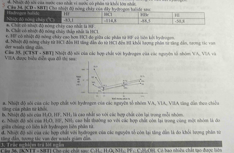 d. Nhiệt độ sôi của nước cao nhất vì nước có phân tử khối lớn nhất,
Câu 34. [CD - SBT] Cho nhiệt độ nóng chảy
b. Chất có nhiệt độ nóng chảy thắp nhất là HCl.
c. HF có nhiệt độ nóng chảy cao hơn HCl do giữa các phân tử HF có liên kết hydrogen.
d. Nhiệt độ nóng chảy từ HCl đến HI tăng dần do từ HCl đến HI khối lượng phân tử tăng dần, tương tác van
der waals tăng dần.
Câu 35. [CTST-SBT] Nhiệt độ sôi của các hợp chất với hydrogen của các nguyên tố nhóm VA, VIA và
VIIA được biểu diễn qua đồ thị sau:
Irow H;O
Nhiệu  T
H o S
: NH. * h 4
H S
110° 14c
-100 mL
20 i “
hối hrọng phâ ta
a. Nhiệt độ sôi của các hợp chất với hydrogen của các nguyên tố nhóm VA, VIA, VIIA tăng dẫn theo chiều
tăng của phân tử khổi.
b. Nhiệt độ sôi của H_2O,HF,NH_3 là cao nhất so với các hợp chất còn lại trong mỗi nhóm.
c. Nhiệt độ sôi của H_2O,HF,NH_3 cao bất thường so với các hợp chất còn lại trong cùng một nhóm là do
giữa chúng có liên kết hydrogen liên phân tử.
d. Nhiệt độ sôi của các hợp chất với hydrogen của các nguyên tổ còn lại tăng dần là do khổi lượng phân từ
tăng dần, tương tác van der waals giảm dần.
3. Trắc nghiệm trả lời ngăn
Câu 36. [KNTT - SBT] Cho các chất sau: C_2H_6:H_2O:NH_3:PF_3:C_2H_5OH. Có bao nhiêu chất tạo được liên