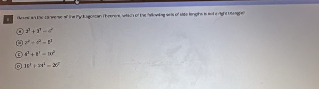 Based on the converse of the Pythagorean Theorem, which of the following sets of side lengths is not a right triangle?
a 2^2+3^2=4^2
3^2+4^2=5^2
C 6^2+8^2=10^2
10^2+24^2=26^2