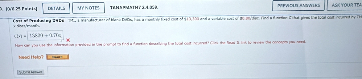 DETAILS MYNOTES TANAPMATH7 2.4.059. PREVIOUS ANSWERS ASK YOUR TEA 
Cost of Producing DVDs TMI, a manufacturer of blank DVDs, has a monthly fixed cost of $13,300 and a variable cost of $0.80 /disc. Find a function C that gives the total cost incurred by TM
x discs/month.
C(x)=13800+0.70x
How can you use the information provided in the prompt to find a function describing the total cost incurred? Click the Read It link to review the concepts you need, 
Need Help? Read it 
Submit Answer