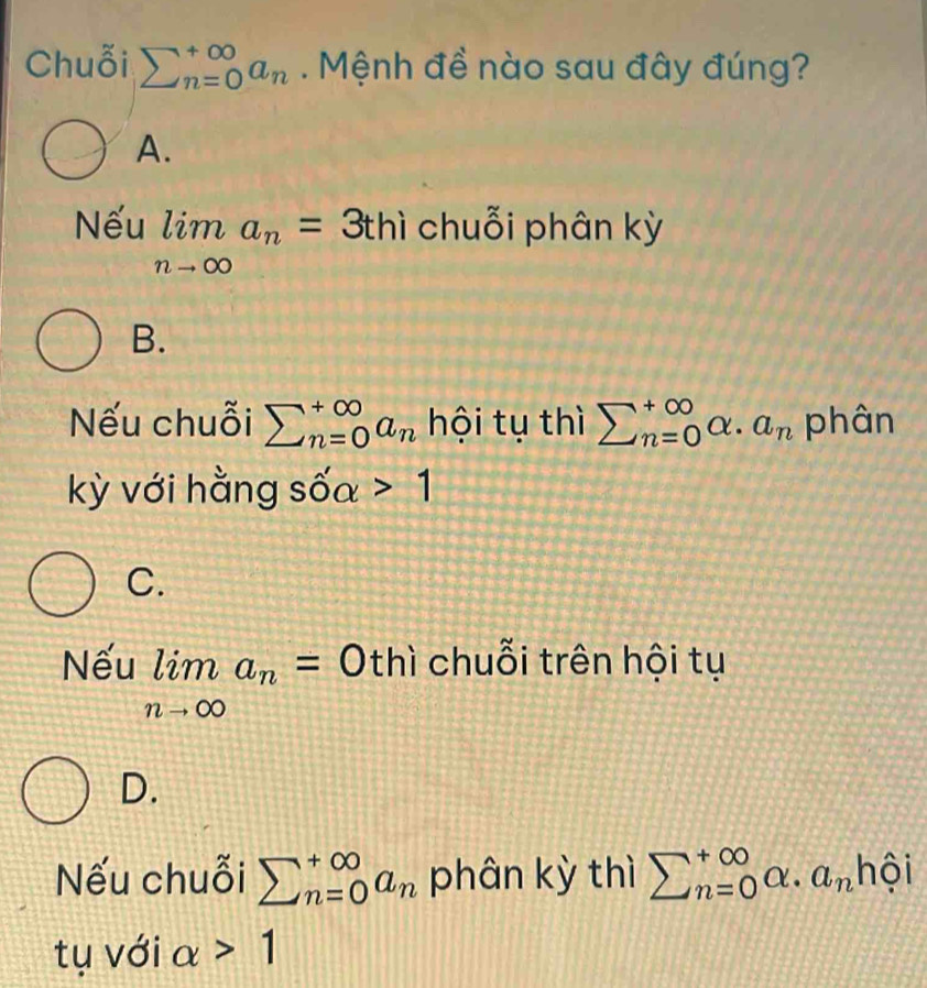 Chuỗi sumlimits _(n=0)^(∈fty)a_n. Mệnh đề nào sau đây đúng?
A.
Nếu limlimits _nto ∈fty a_n=3 3thì chuỗi phân kỳ
B.
Nếu chuỗi sumlimits _(n=0)^(+∈fty)a_n hội tụ thì sumlimits _(n=0)^(∈fty)alpha .a_n phân
kỳ với hằng sốa 1
C.
Nếu limlimits _nto ∈fty a_n=0 thì chuỗi trên hội tụ
D.
Nếu chuỗi sumlimits _(n=0)^(+∈fty)a_n phân kỳ thì sumlimits  underline(n=0)^(∈fty)alpha .a_nhhat oi
tụ với alpha >1