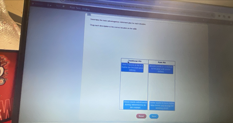 nsom/asscasmenta delivery/ua/la/launch/ 4914660%/160043= 
Post Test, Saving 
Determine the most advantageous reairement plan for each situation. 
Drag each description to the correct location on the table 
_Traitional IRA Rodh RA 
Nan ectsto bem gher lax bracket up me w an 1o his plan win pratur 
refiring dollars 
during retrement to be Aexis wants withdrawals take-home pay diming he sadre wants to have himh 
tax exempt working yoars 
Rieset