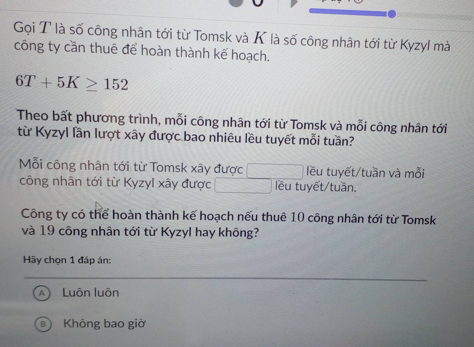 Gọi T là số công nhân tới từ Tomsk và K là số công nhân tới từ Kyzyl mà
công ty cần thuê để hoàn thành kế hoạch.
6T+5K≥ 152
Theo bất phương trình, mỗi công nhân tới từ Tomsk và mỗi công nhân tới
từ Kyzyl lần lượt xây được bao nhiêu lều tuyết mỗi tuần?
Mỗi công nhân tới từ Tomsk xây được lều tuyết/tuần và mỗi
công nhân tới từ Kyzyl xây được lêu tuyết/tuần.
Công ty có thể hoàn thành kế hoạch nếu thuê 10 công nhân tới từ Tomsk
và 19 công nhân tới từ Kyzyl hay không?
Hãy chọn 1 đáp án:
Luôn luôn
B Không bao giờ