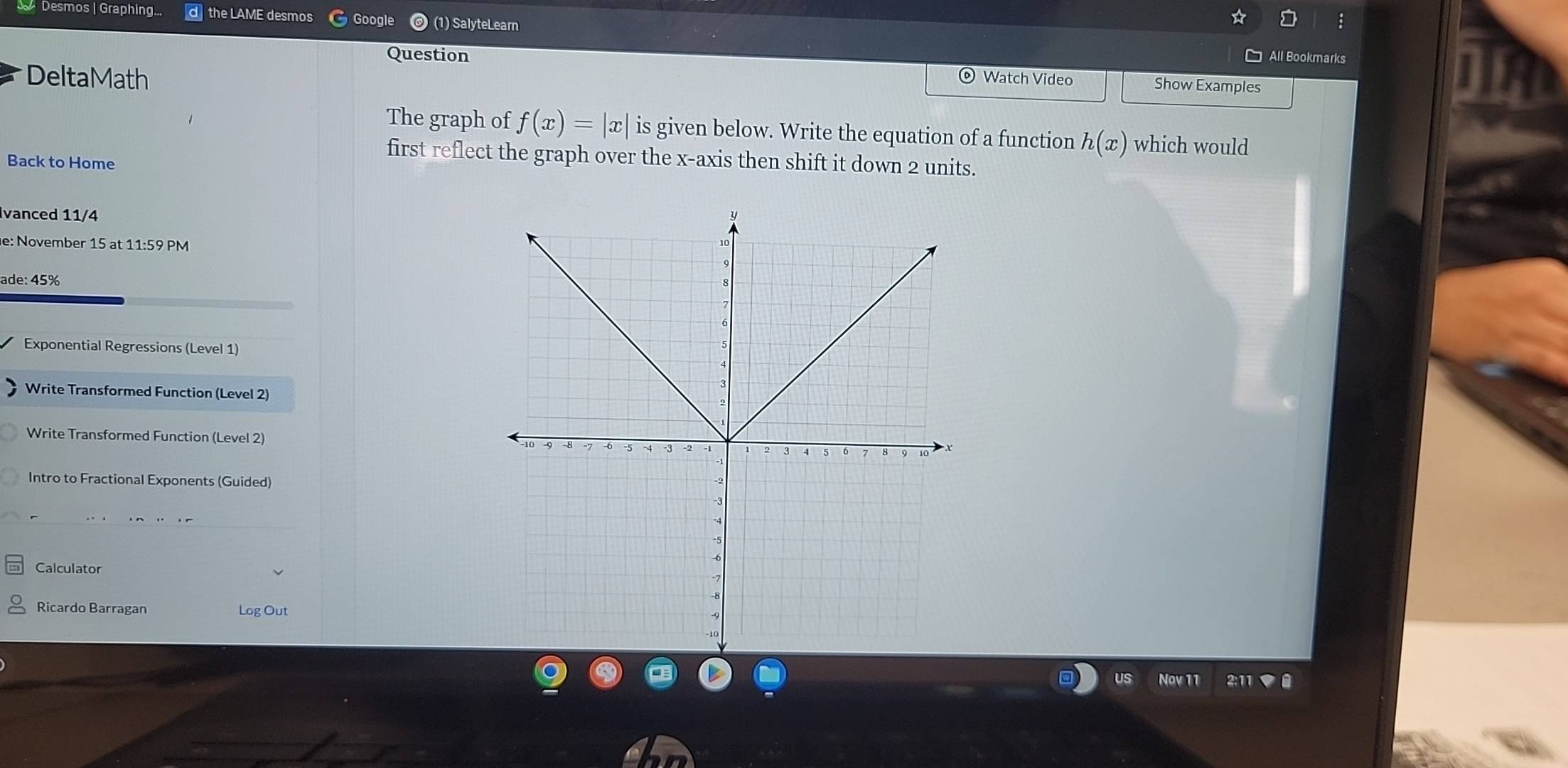 Desmos | Graphing... d the LAME desmos Google (1) SalyteLearn 
: 
Question All Bookmarks 
Delta Math Watch Video 
Show Examples 
The graph of f(x)=|x| is given below. Write the equation of a function h(x) which would 
Back to Home 
first reflect the graph over the x-axis then shift it down 2 units. 
Ivanced 11/4 
e: November 15 at 11:59 PM 
ade: 45% 
Exponential Regressions (Level 1) 
Write Transformed Function (Level 2) 
Write Transformed Function (Level 2) 
Intro to Fractional Exponents (Guided) 
Calculator 
Ricardo Barragan Log Out