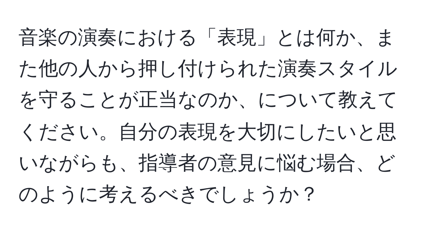 音楽の演奏における「表現」とは何か、また他の人から押し付けられた演奏スタイルを守ることが正当なのか、について教えてください。自分の表現を大切にしたいと思いながらも、指導者の意見に悩む場合、どのように考えるべきでしょうか？