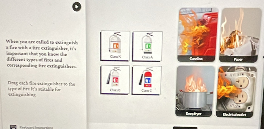 When you are called to extinguish 
a fire with a fire extinguisher, it's 
important that you know the Class K Class A 
different types of fires and Gasoline 
corresponding fire extinguishers. 
Drag each fire extinguisher to the 
type of fire it’s suitable for Class B Class C 
extinguishing. 
Deep fryer Electrical outlet 
Keyboard Instructions