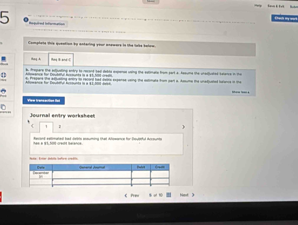 Seveu 
Help Save & Exil Subn 
Check my work 
5 Required information 
Complete this question by entering your answers in the tabs below. 
Req A Req B and C 
Book 
b. Prepare the adjusting entry to record bad debts expense using the estimate from part a. Assume the unadjusted balance in the 
Allowance for Doubtful Accounts is a $5,500 credit. 
Hint c. Prepare the adjusting entry to record bad debts expense using the estimate from part a. Assume the unadjusted balance in the 
Allowance for Doubtful Accounts is a $2,000 debit. 
Show less a 
Print 
View transaction list 
erences Journal entry worksheet 
1 2 
> 
Record estimated bad debts assuming that Allowance for Doubtful Accounts 
has a $5,500 credit balance. 
Note: Enter debits before credits. 
( Prev 5 of 10 Next >