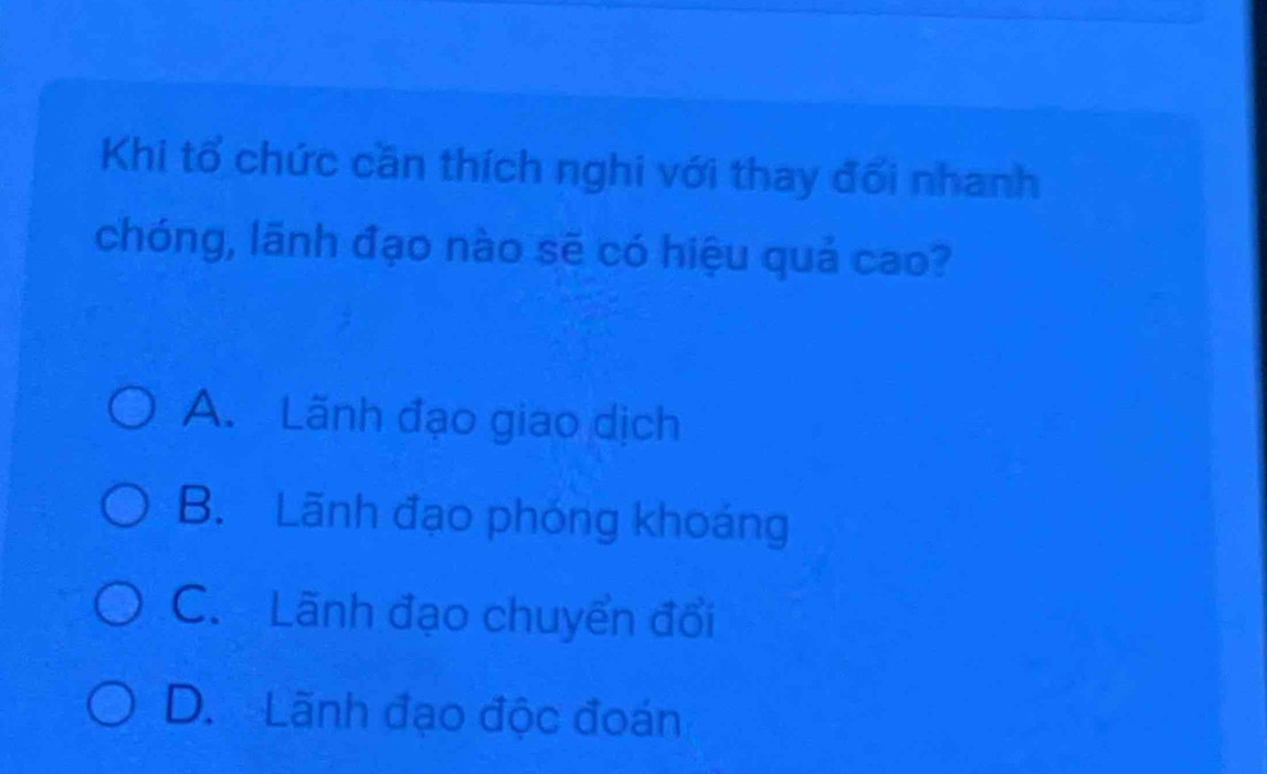 Khi tổ chức cần thích nghi với thay đối nhanh
chóng, lãnh đạo nào sẽ có hiệu quả cao?
A. Lãnh đạo giao dịch
B. Lãnh đạo phóng khoáng
C. Lãnh đạo chuyển đổi
D. Lãnh đạo độc đoán