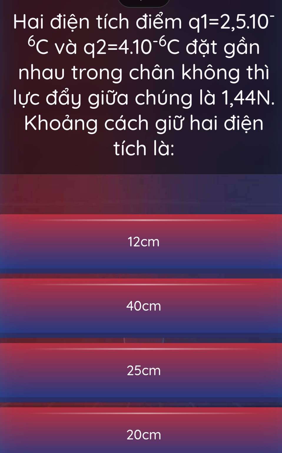 Hai điện tích điểm q1=2,5.10^(-^6C và q2=4.10^-6)C đặt gần
nhau trong chân không thì
lực đẩy giữa chúng là 1,44N.
Khoảng cách giữ hai điện
tích là:
12cm
40cm
25cm
20cm