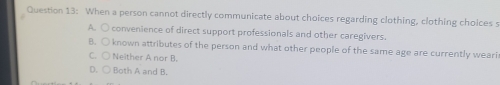 When a person cannot directly communicate about choices regarding clothing, clothing choices s
A. O convenience of direct support professionals and other caregivers.
B. ○ known attributes of the person and what other people of the same age are currently weari
C. ○ Neither A nor B.
D. ○ Both A and B.