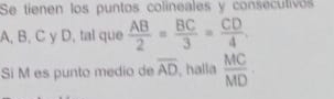 Se tienen los puntos colineales y consecutivos
A, B, C y D, tal que  AB/2 = BC/3 = CD/4 
Si M es punto medio de overline AD , halla  MC/MD 