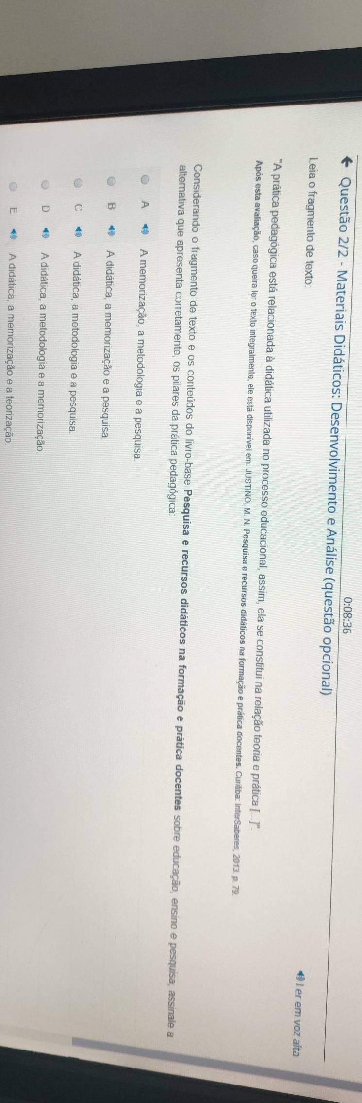 0:08:36
Questão 2/2 - Materiais Didáticos: Desenvolvimento e Análise (questão opcional)
Leia o fragmento de texto:
1 Ler em voz alta
''A prática pedagógica está relacionada à didática utilizada no processo educacional, assim, ela se constitui na relação teoria e prática [..]''.
Após esta avaliação, caso queira ler o texto integralmente, ele está disponível em: JUSTINO, M. N. Pesquisa e recursos didáticos na formação e prática docentes. Curitiba: InterSaberes, 2013. p. 79.
Considerando o fragmento de texto e os conteúdos do livro-base Pesquisa e recursos didáticos na formação e prática docentes sobre educação, ensino e pesquisa, assinale a
alternativa que apresenta corretamente, os pilares da prática pedagógica
A ◆ A memorização, a metodologia e a pesquisa.
B A didática, a memorização e a pesquisa.
C A didática, a metodologia e a pesquisa.
D A didática, a metodologia e a memorização
E A didática, a memorização e a teorização