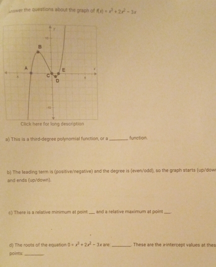 unswer the questions about the graph of f(x)=x^3+2x^2-3x
4 
a) This is a third-degree polynomial function, or a _function. 
b) The leading term is (positive/negative) and the degree is (even/odd), so the graph starts (up/dow 
and ends (up/down). 
c) There is a relative minimum at point _and a relative maximum at point_ 
d) The roots of the equation 0=x^3+2x^2-3x are _These are the x-intercept values at thes 
points:_