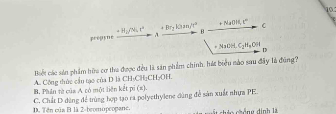 10.2
e
+H_2/Ni, t^0 +Br_2khan/t^0 +NaOH, t° C
propyne A B
+NaOH, C_2H_5OH D
Biết các sản phẩm hữu cơ thu được đều là sản phẩm chính. hát biểu nào sau đây là đúng?
A. Công thức cấu tạo của D là CH_3CH_2CH_2OH.
B. Phân tử của A có một liên kết pi (π).
C. Chất D dùng để trùng hợp tạo ra polyethylene dùng đề sản xuất nhựa PE.
D. Tên của B là 2 -bromopropane. A xuất chảo chống dính là