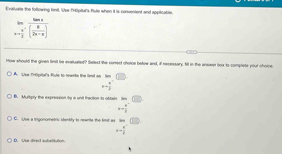 Evaluate the following limit. Use l'Hôpital's Rule when it is convenient and applicable.
limlimits _xto frac π 2^-frac tan x( 8/2x-π  )
How should the given limit be evaluated? Select the correct choice below and, if necessary, fill in the answer box to complete your choice.
A. Use l'Hôpital's Rule to rewrite the limit as lim
xto  π /2 
B. Multiply the expression by a unit fraction to obtain lim (□ ).
xto frac π 2^(-
C. Use a trigonometric identity to rewrite the limit as beginarray)r lim xto frac π 2^(-endarray) beginpmatrix □ endpmatrix.
D. Use direct substitution.