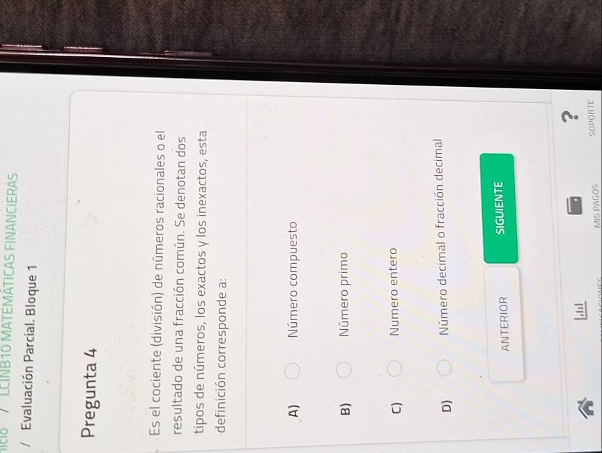 MIC LCINB10 MATEMÁTICAS FINANCIERAS
Evaluación Parcial. Bloque 1
Pregunta 4
Es el cociente (división) de números racionales o el
resultado de una fracción común. Se denotan dos
tipos de números, los exactos y los inexactos, esta
definición corresponde a:
A) Número compuesto
B) Número primo
C) Numero entero
D) Número decimal o fracción decimal
ANTERIOR SIGUIENTE
[11
?
MIS PAGOS SOPORTE