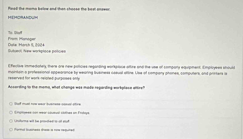 Read the memo below and then choose the best answer.
MEMORANDUM
To: Staff
From: Manager
Date: March 5, 2024
Subject. New workplace policies
Effective immediately, there are new policies regarding workplace attire and the use of company equipment. Employees should
maintain a professional appearance by wearing business casual attire. Use of company phones, computers, and printers is
reserved for work-related purposes only
According to the memo, what change was made regarding workplace attire?
Staff must now wear business casual attire.
Employees can wear causual clothes on Fridays.
Uniforms will be provdied to all stoff.
Formal business dress is now required