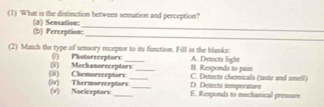 (1) What is the distinction between sensation and perception?
_
(a) Sensation:
_
(b) Perception:
(2). Match the type of sensory receptor to its function. Fill in the blanks:
() Photoreceptors: _A. Detects light
(@) Mechanoreceptors: _B. Responds to par
(ii) Chemoreceptors. _C. Detects chemicals (taste and smell)
(iv) Thermoreceptors_ D. Detects temperature
(v) Nociceptors _E. Responds to mechanical presure