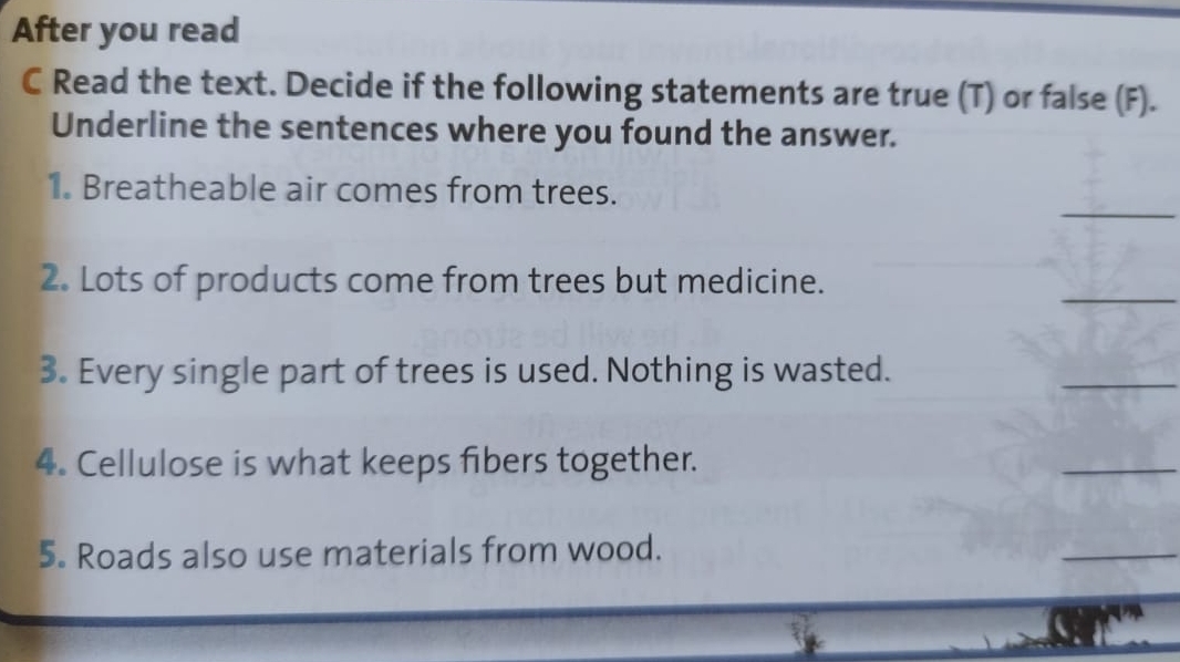 After you read 
C Read the text. Decide if the following statements are true (T) or false (F). 
Underline the sentences where you found the answer. 
_ 
1. Breatheable air comes from trees. 
2. Lots of products come from trees but medicine. 
_ 
3. Every single part of trees is used. Nothing is wasted. 
_ 
4. Cellulose is what keeps fibers together. 
_ 
5. Roads also use materials from wood. 
_