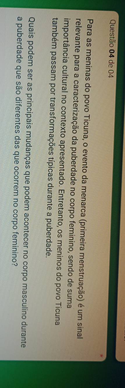 de 04 
Para as meninas do povo Ticuna, o evento da menarca (primeira menstruação) é um sinal 
relevante para a caracterização da puberdade no corpo feminino, sendo de suma 
importância cultural no contexto apresentado. Entretanto, os meninos do povo Ticuna 
também passam por transformações típicas durante a puberdade. 
Quais podem ser as principais mudanças que podem acontecer no corpo masculino durante 
a puberdade que são diferentes das que ocorrem no corpo feminino?