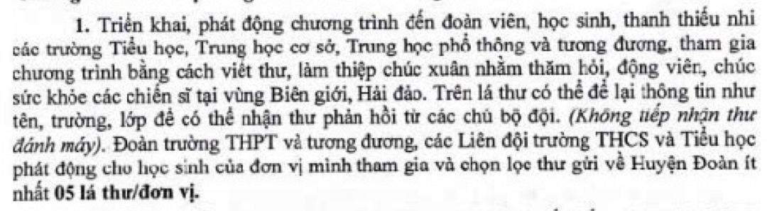 Triển khai, phát động chương trình đến đoàn viên, học sinh, thanh thiếu nhi 
tác trường Tiểu học, Trung học cơ sở, Trung học phổ thộng và tương đương, tham gia 
chương trình bằng cách viết thư, làm thiệp chúc xuân nhằm thăm hỏi, động viên, chúc 
sức khỏe các chiến sĩ tại vùng Biên giới, Hải đảo. Trên lá thư có thể để lại thông tin như 
tên, trường, lớp để có thể nhận thư phản hồi từ các chủ bộ đội. (Không tiếp nhận thư 
đánh máy). Đoàn trường THPT và tương đương, các Liên đội trường THCS và Tiểu học 
phát động cho học sinh của đơn vị mình tham gia và chọn lọc thư gửi về Huyện Đoàn ít 
nhất 05 lá thư/đơn vị.