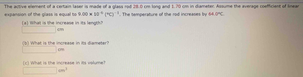 The active element of a certain laser is made of a glass rod 28.0 cm long and 1.70 cm in diameter. Assume the average coefficient of linear 
expansion of the glass is equal to 9.00* 10^(-6)(^circ C)^-1. The temperature of the rod increases by 64.0°C. 
(a) What is the increase in its length?
□ cm
(b) What is the increase in its diameter?
□ cm
(c) What is the increase in its volume?
□ cm^3