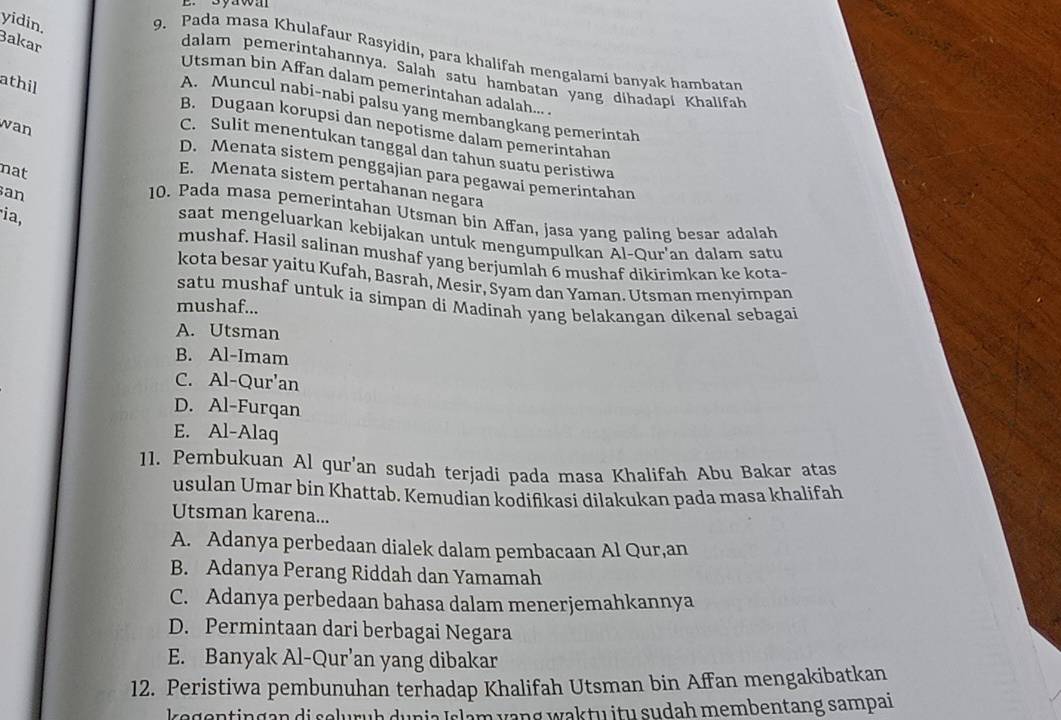 Byawa
yidin.
Bakar
9. Pada masa Khulafaur Rasyidin, para khalifah mengalami banyak hambatan
dalam pemerintahannya. Salah satu hambatan yang dihadapi Khalifah
athil
Utsman bin Affan dalam pemerintahan adalah...
A. Muncul nabi-nabi palsu yang membangkang pemerintah
wan
B. Dugaan korupsi dan nepotisme dalam pemerintahan
C. Sulit menentukan tanggal dan tahun suatu peristiwa
D. Menata sistem penggajian para pegawai pemerintahan
nat
E. Menata sistem pertahanan negara
an
10. Pada masa pemerintahan Utsman bin Affan, jasa yang paling besar adalah
ia,
saat mengeluarkan kebijakan untuk mengumpulkan Al-Qur'an dalam satu
mushaf. Hasil salinan mushaf yang berjumlah 6 mushaf dikirimkan ke kota-
kota besar yaitu Kufah, Basrah, Mesir, Syam dan Yaman. Utsman menyimpan
satu mushaf untuk ia simpan di Madinah yang belakangan dikenal sebagai
mushaf...
A. Utsman
B. Al-Imam
C. Al-Qur'an
D. Al-Furgan
E. Al-Alag
11. Pembukuan Al gur'an sudah terjadi pada masa Khalifah Abu Bakar atas
usulan Umar bin Khattab. Kemudian kodifikasi dilakukan pada masa khalifah
Utsman karena...
A. Adanya perbedaan dialek dalam pembacaan Al Qur,an
B. Adanya Perang Riddah dan Yamamah
C. Adanya perbedaan bahasa dalam menerjemahkannya
D. Permintaan dari berbagai Negara
E. Banyak Al-Qur’an yang dibakar
12. Peristiwa pembunuhan terhadap Khalifah Utsman bin Affan mengakibatkan
kegentingan di seluruḥ dunia Islam vang waktu itu sudah membentang sampai