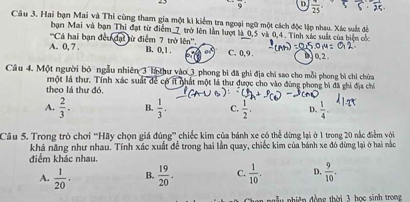 25
overline 9^((·) 
D frac 4)25
Câu 3. Hai bạn Mai và Thi cùng tham gia một kì kiểm tra ngoại ngữ một cách độc lập nhau. Xác suất đề
bạn Mai và bạn Thi đạt từ điểm_ 7 trở lên lần lượt là 0, 5 và 0, 4. Tính xác suất của biện cố:
“Cả hai bạn đều đạt lừ điểm 7 trở lên”.
A. 0, 7. B. 0, 1. C. 0, 9. D) 0, 2.
Câu 4. Một người bỏ ngẫu nhiên 3 là thư vào 3 phong bì đã ghi địa chỉ sao cho mỗi phong bì chỉ chứa
một lá thư. Tính xác suất để có ít nhất một lá thư được cho vào đúng phong bì đã ghi địa chỉ
theo lá thư đó.
A.  2/3 .  1/3 .  1/2 .  1/4 . 
B.
C.
D.
Câu 5. Trong trò chơi “Hãy chọn giá đúng” chiếc kim của bánh xe có thể dừng lại ở 1 trong 20 nắc điểm với
khả năng như nhau. Tính xác xuất để trong hai lần quay, chiếc kim của bánh xe đó dừng lại ở hai nắc
điểm khác nhau.
A.  1/20 .  19/20 .  1/10 . D.  9/10 . 
B.
C.
n u nhiên đồng thời 3 học sinh trong