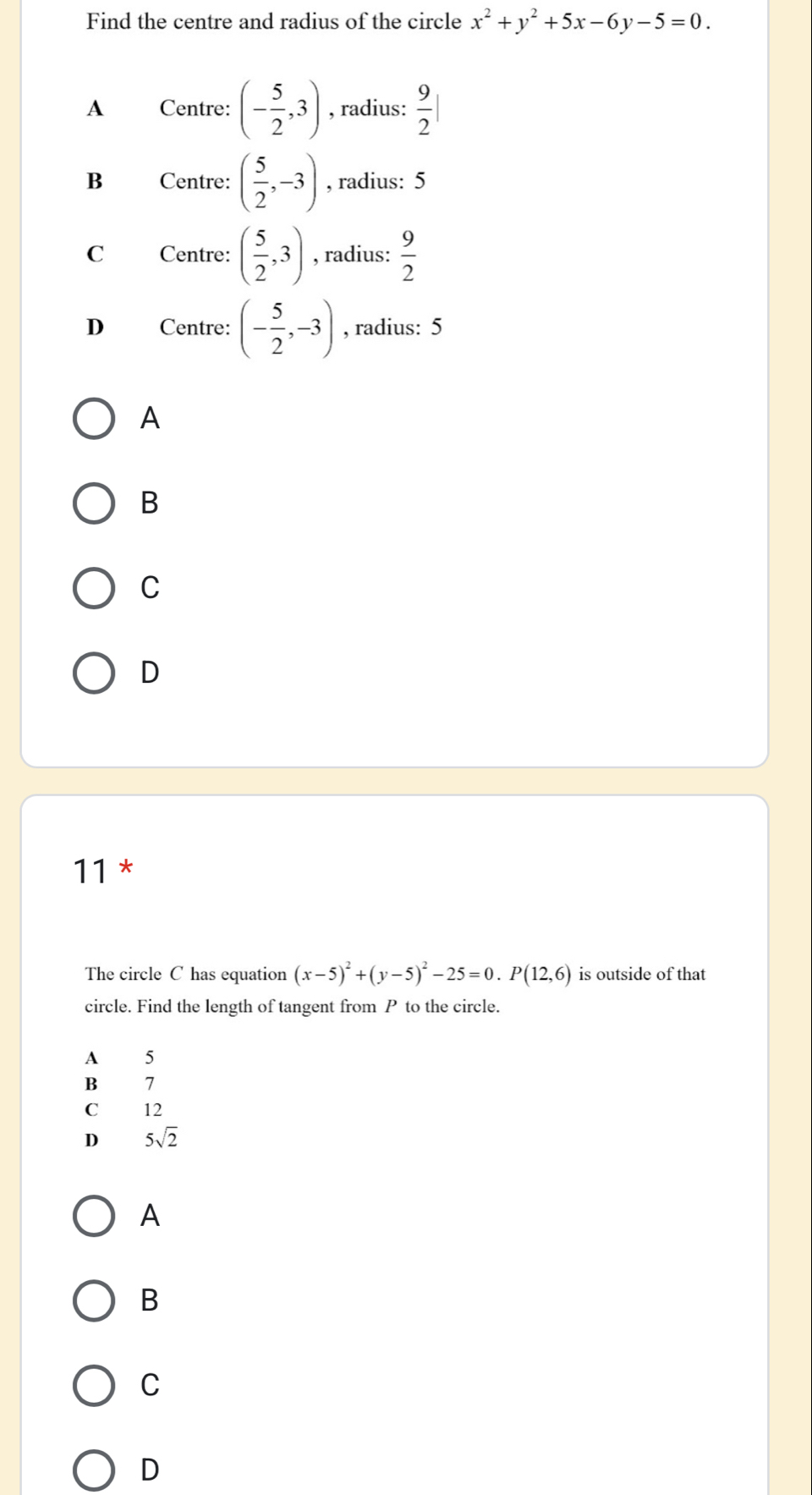 Find the centre and radius of the circle x^2+y^2+5x-6y-5=0.
A Centre: (- 5/2 ,3) , radius:  9/2 |
B Centre: ( 5/2 ,-3) , radius: 5
C Centre: ( 5/2 ,3) , radius:  9/2 
D Centre: (- 5/2 ,-3) , radius: 5
A
B
C
D
11 *
The circle C has equation (x-5)^2+(y-5)^2-25=0. P(12,6) is outside of that
circle. Find the length of tangent from P to the circle.
A 5
B£ 7
C₹ 12
D 5sqrt(2)
A
B
C
D