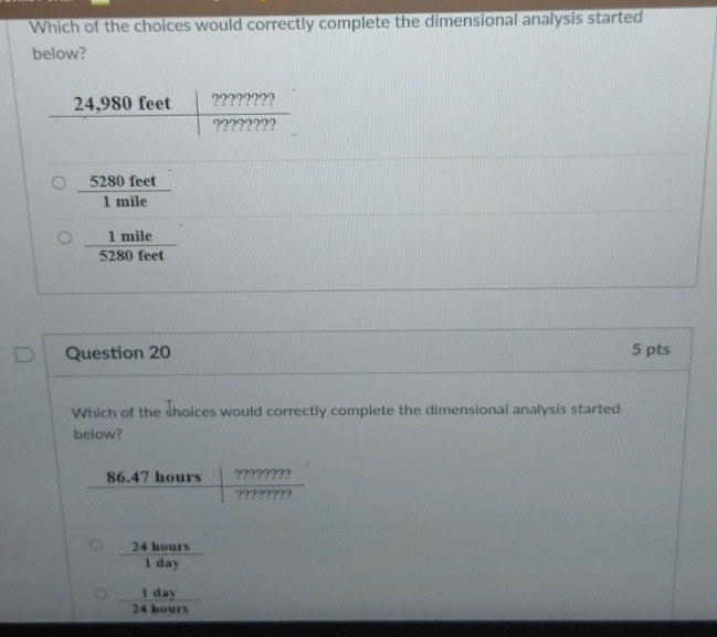 Which of the choices would correctly complete the dimensional analysis started
below?
 5280feet/1mile 
 1mile/5280feet 
Question 20 5 pts
Which of the choices would correctly complete the dimensional analysis started
below?
 24hours/1day 
 1day/24hours 