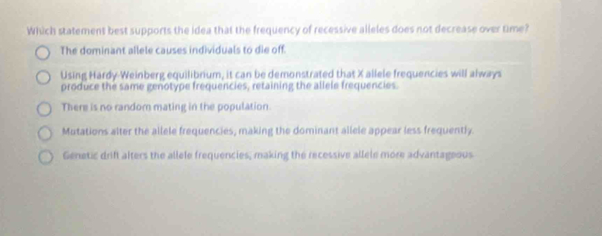 Which statement best supports the idea that the frequency of recessive alleles does not decrease over time?
The dominant allele causes individuals to die off.
Using Hardy-Weinberg equilibrium, it can be demonstrated that X allele frequencies will always
produce the same genotype frequencies, retaining the allele frequencies.
There is no randor mating in the population.
Mutations alter the allele frequencies, making the dominant allele appear less frequently.
Genetic drift alters the allele frequencies; making the recessive allele more advantageous