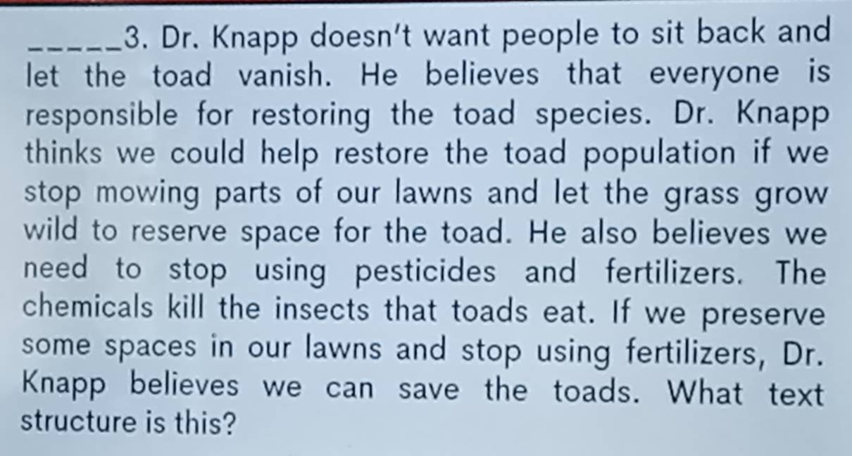 Dr. Knapp doesn't want people to sit back and 
let the toad vanish. He believes that everyone is 
responsible for restoring the toad species. Dr. Knapp 
thinks we could help restore the toad population if we 
stop mowing parts of our lawns and let the grass grow 
wild to reserve space for the toad. He also believes we 
need to stop using pesticides and fertilizers. The 
chemicals kill the insects that toads eat. If we preserve 
some spaces in our lawns and stop using fertilizers, Dr. 
Knapp believes we can save the toads. What text 
structure is this?