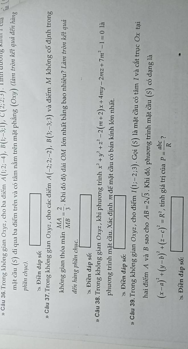 » Câu 36. Trong không gian Oxyz , cho ba điểm A(1;2;-4), B(1;-3;1), C(2;2;3). Tinh đường kinh 7 của 
mặt cầu (S) đi qua ba điểm trên và có tâm nằm trên mặt phẳng (Oxy) (làm tròn kết quả đến hàng 
phần chục). 
* Điền đáp số: 
» Câu 37. Trong không gian Oxyz , cho các điểm A(-2;2;-2), B(3;-3;3) và điểm M không cố định trong 
không gian thỏa mãn  MA/MB = 2/3 . Khi đó độ dài OM lớn nhất bằng bao nhiêu? Làm tròn kết quả 
đến hàng phần chục. 
* Điền đáp số: 
» Câu 38. Trong không gian Oxyz , khi phương trình x^2+y^2+z^2-2(m+2)x+4my-2mz+7m^2-1=0 là 
phương trình mặt cầu. Xác định m để mặt cầu có bán kính lớn nhất. 
* Điền đáp số: 
» Câu 39. Trong không gian Oxyz , cho điểm I(1;-2;3). Gọi (S) là mặt cầu có tâm I và cắt trục Ox tại 
hai điểm A và B sao cho AB=2sqrt(3). Khi đó, phương trình mặt cầu (S) có dạng là
(x-a)^2+(y-b)^2+(z-c)^2=R^2 , tính giá trị của P= abc/R  ? 
Điền đáp số: