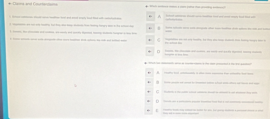 Claims and Counterclaims Which sentenca makes a clam (rether than providing evidence)?
School catatores should serve healitear food and ead empty food filted with
1. School cateronas stoued serve healther food and avoid empty lood filled with carbohydrates carbohydraizs
2. Vegetatites are not crily healthy, but they also keep sludents from festing hungry laer in the school day Some schouls serve soda alongside other mom Resther drask optens like nok and bette
3. Sewets, like chocolate and cooises, are easily and quicily digested, toaving studests hurgner in less time
4. Some uchools serve seda mongside other more healher driek options like raik and botted water the schoul day Vogalaties are not only healhy, but they alsa keep students fom heing hogry fater in
Swests. Ho chocolate and cosies, are oasily end queckly digested, leing students
hungnar in loss timi
. Which two statements serve as counter-clams to the clasm presented in the first question?
I iuthy lood, untattunately, is often more expensive tran unteality food teem
B Some pecore est cerest for beidant betor school whas others ast fazan and eggs
C Students in the public school catatona stourd be atlwed to ea wteteer they wch
Donuts are a particulaty populer teankfast food that is not commenly comsteed heility
I eethy foots my ixtood be botler for you. but gung iudents a penional cosice is wnal
Da eé e eon r m erto n