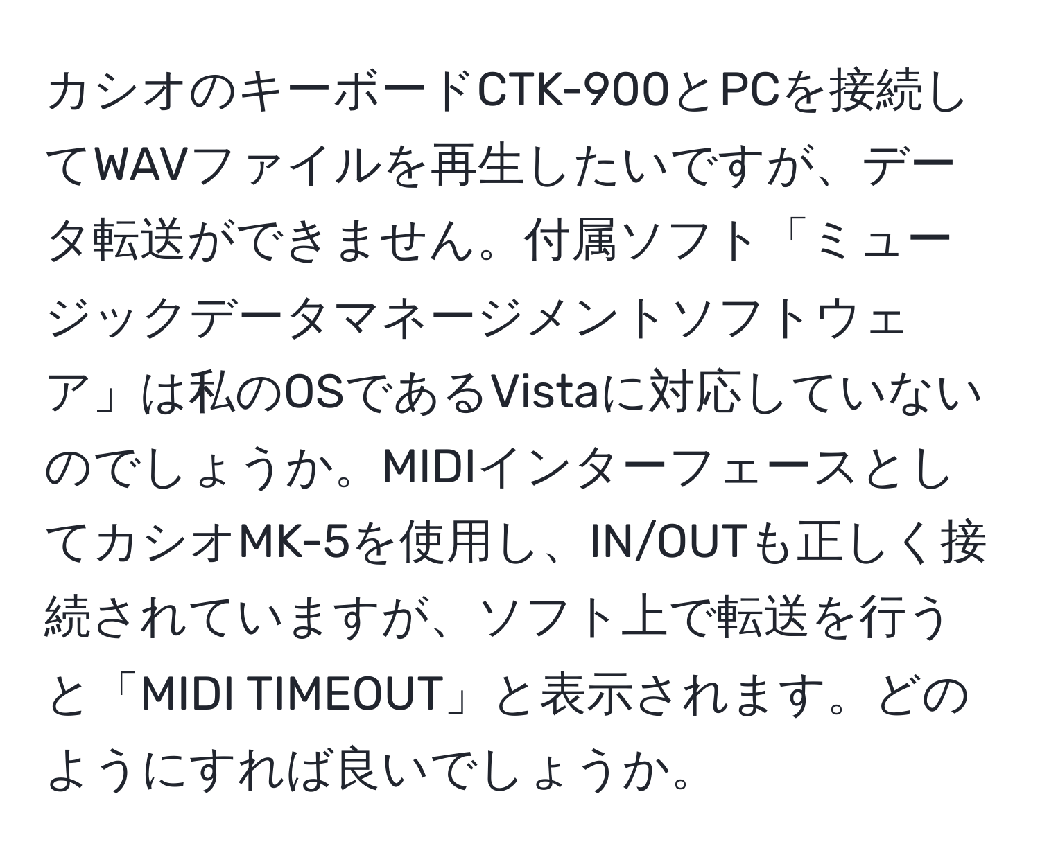 カシオのキーボードCTK-900とPCを接続してWAVファイルを再生したいですが、データ転送ができません。付属ソフト「ミュージックデータマネージメントソフトウェア」は私のOSであるVistaに対応していないのでしょうか。MIDIインターフェースとしてカシオMK-5を使用し、IN/OUTも正しく接続されていますが、ソフト上で転送を行うと「MIDI TIMEOUT」と表示されます。どのようにすれば良いでしょうか。