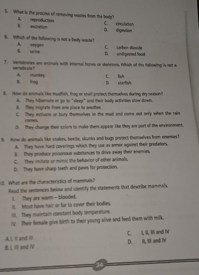 What is the process of removing wastes from the body?
A. reproduction C. circulation
B. excrétion D. digestion
6. Which of the following is not a body waste?
A. cxygen C. carbon dioxide
B. urine D. undigested food
7. Vertebrates are animals with internal bones or skeletons. Which of the following is not a
vertebrate ?
A. monkry C. fish
B. frog D. starfish
8. How do animals like mudfish, frog or snail protect themselves during dry season?
A. They hibernate or go to "sleep" and their body activities slow down.
B. They migrate from one place to another.
C. They estivate or bury themselves in the mud and come out only when the rain
comes
D. They change their colors to make them appear like they are part of the environment.
9. How do animals like snakes, beetle, skunks and bugs protect themselves from enemies?
A. They have hard coverings which they use as armor against their predators.
B. They produce poisonous substances to drive away their enemies.
C. They imitate or mimic the behavior of other animals.
D. They have sharp teeth and paws for protection.
10. What are the characteristics of mammals?
Read the sentences below and identify the statements that describe mammals.
I. They are warm - blooded.
II. Most have hair or fur to cover their bodies.
II. They maintain constant body temperature.
IV. Their female give birth to their young alive and feed them with milk.
A.I, Il and III C. I, II, III and IV
B. I, III and IV D. II, III and IV
34