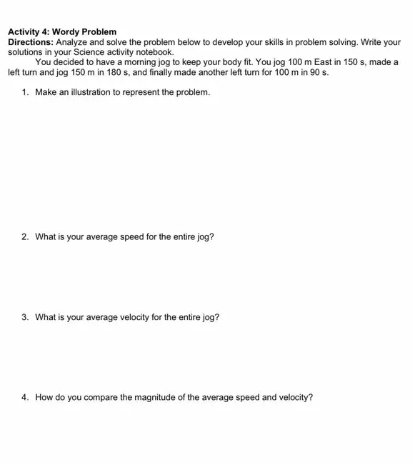 Activity 4: Wordy Problem 
Directions: Analyze and solve the problem below to develop your skills in problem solving. Write your 
solutions in your Science activity notebook. 
You decided to have a morning jog to keep your body fit. You jog 100 m East in 150 s, made a 
left turn and jog 150 m in 180 s, and finally made another left turn for 100 m in 90 s. 
1. Make an illustration to represent the problem. 
2. What is your average speed for the entire jog? 
3. What is your average velocity for the entire jog? 
4. How do you compare the magnitude of the average speed and velocity?