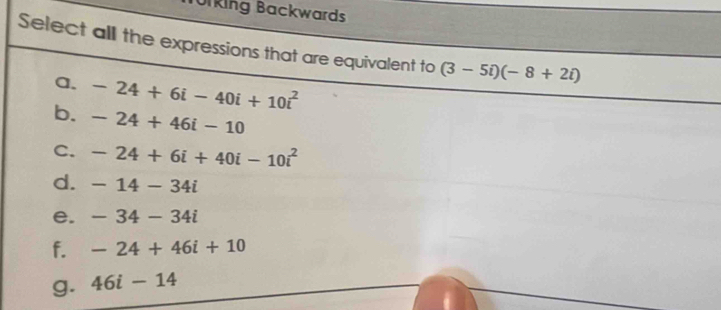 orking Backwards
Select all the expressions that are equivalent to (3-5i)(-8+2i)
a. -24+6i-40i+10i^2
b. -24+46i-10
C. -24+6i+40i-10i^2
d. -14-34i
e. -34-34i
f. -24+46i+10
g. 46i-14